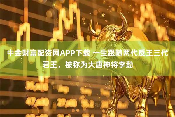 中金财富配资网APP下载 一生跟随两代反王三代君王，被称为大唐神将李勣