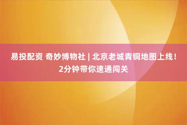 易投配资 奇妙博物社 | 北京老城青铜地图上线！2分钟带你速通闯关