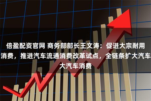 倍盈配资官网 商务部部长王文涛：促进大宗耐用商品消费，推进汽车流通消费改革试点，全链条扩大汽车消费