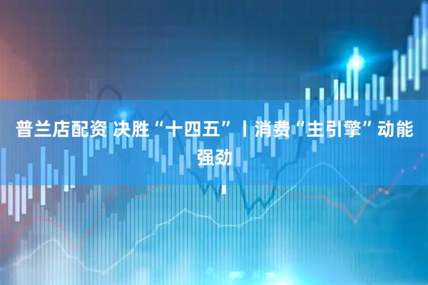 普兰店配资 决胜“十四五”丨消费“主引擎”动能强劲