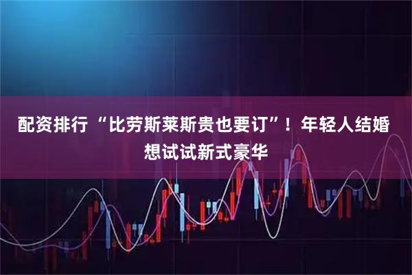 配资排行 “比劳斯莱斯贵也要订”!年轻人结婚 想试试新式豪华