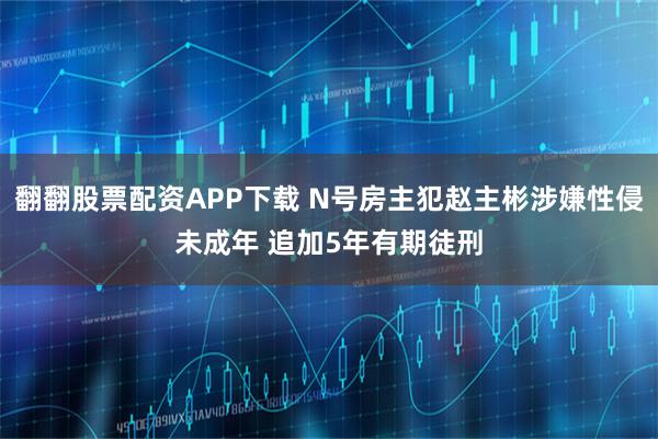 翻翻股票配资APP下载 N号房主犯赵主彬涉嫌性侵未成年 追加5年有期徒刑