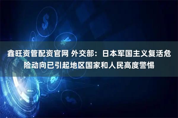鑫旺资管配资官网 外交部：日本军国主义复活危险动向已引起地区国家和人民高度警惕