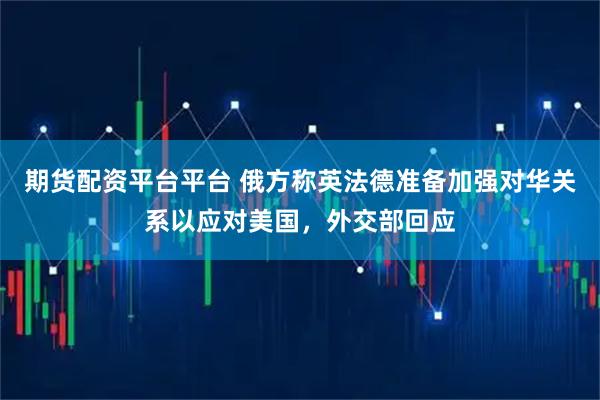 期货配资平台平台 俄方称英法德准备加强对华关系以应对美国，外交部回应