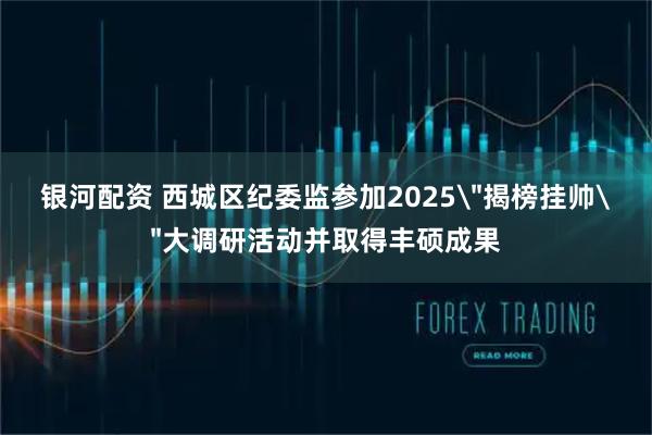 银河配资 西城区纪委监参加2025＂揭榜挂帅＂大调研活动并取得丰硕成果