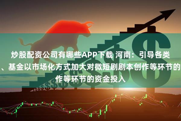 炒股配资公司有哪些APP下载 河南：引导各类创投机构、基金以市场化方式加大对微短剧剧本创作等环节的资金投入