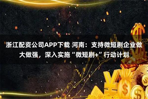 浙江配资公司APP下载 河南：支持微短剧企业做大做强，深入实施“微短剧+”行动计划