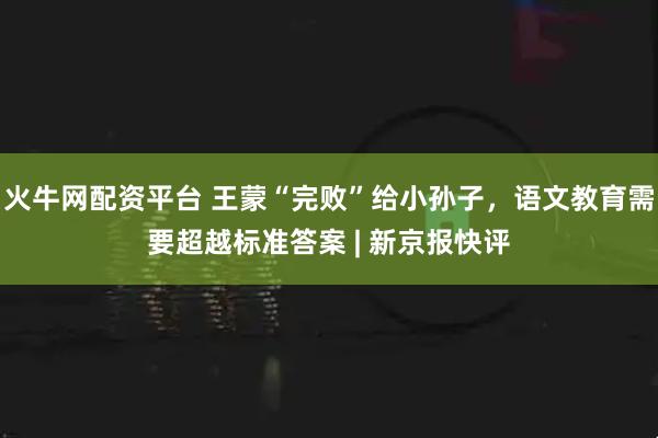 火牛网配资平台 王蒙“完败”给小孙子,语文教育需要超越标准答案 | 新京报快评