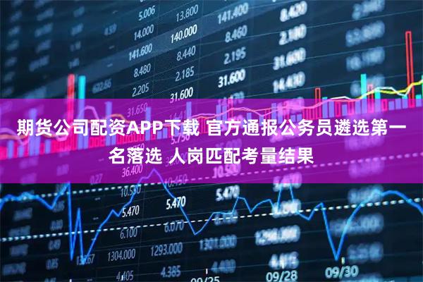 期货公司配资APP下载 官方通报公务员遴选第一名落选 人岗匹配考量结果
