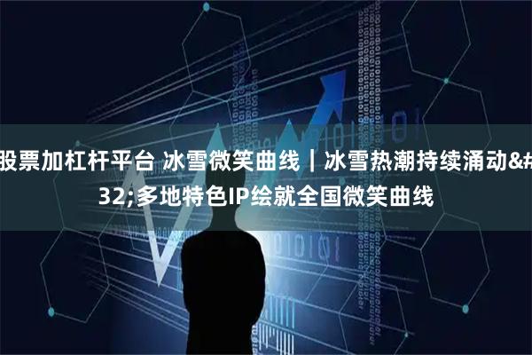 股票加杠杆平台 冰雪微笑曲线｜冰雪热潮持续涌动 多地特色IP绘就全国微笑曲线