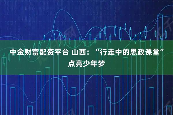 中金财富配资平台 山西：“行走中的思政课堂”点亮少年梦