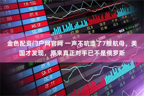 金色配资门户网官网 一声不吭造了7艘航母，美国才发现，原来真正对手已不是俄罗斯