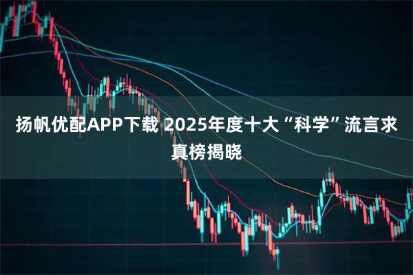 扬帆优配APP下载 2025年度十大“科学”流言求真榜揭晓