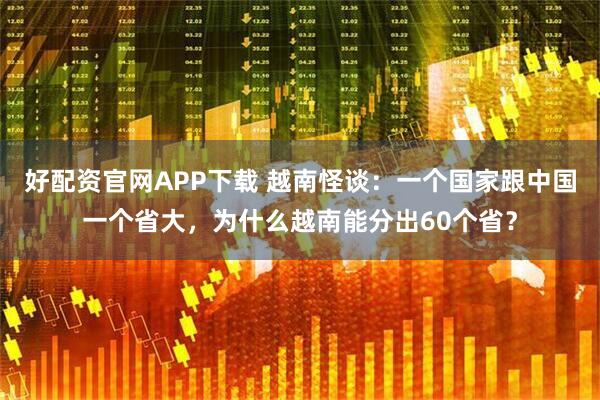 好配资官网APP下载 越南怪谈：一个国家跟中国一个省大，为什么越南能分出60个省？