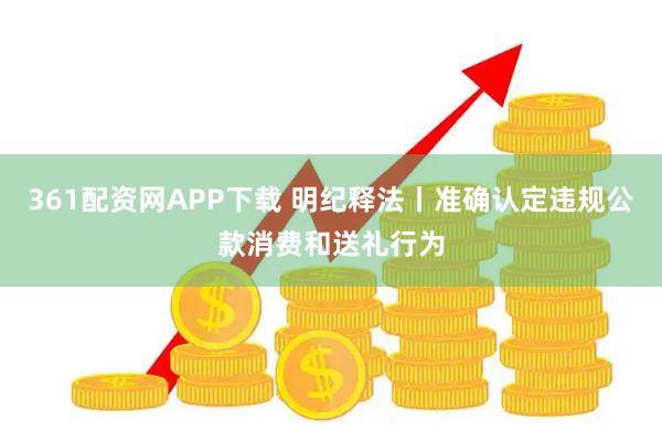 361配资网APP下载 明纪释法丨准确认定违规公款消费和送礼行为