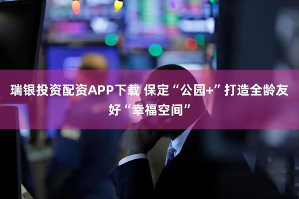 瑞银投资配资APP下载 保定“公园+”打造全龄友好“幸福空间”
