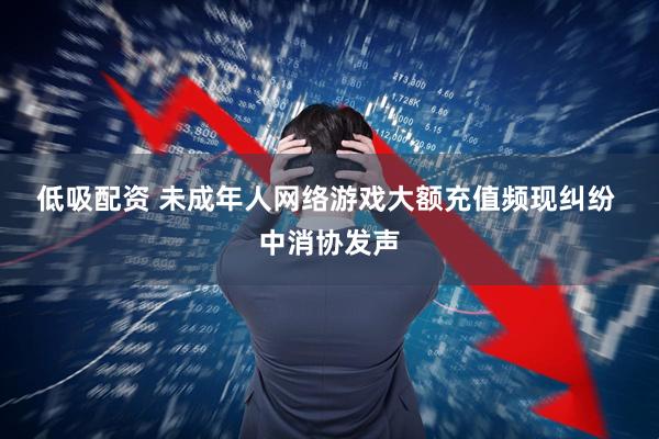 低吸配资 未成年人网络游戏大额充值频现纠纷 中消协发声
