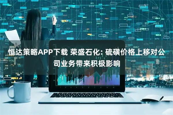 恒达策略APP下载 荣盛石化: 硫磺价格上移对公司业务带来积极影响