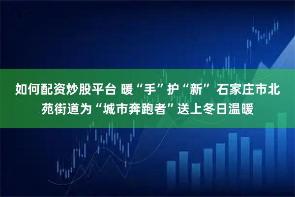 如何配资炒股平台 暖“手”护“新” 石家庄市北苑街道为“城市奔跑者”送上冬日温暖