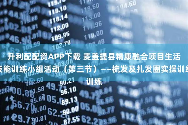 升利配配资APP下载 麦盖提县精康融合项目生活技能训练小组活动（第三节）——梳发及扎发圈实操训练