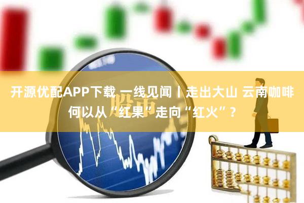 开源优配APP下载 一线见闻丨走出大山 云南咖啡何以从“红果”走向“红火”？