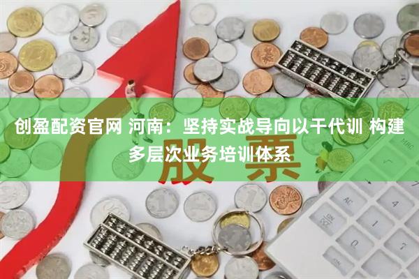 创盈配资官网 河南：坚持实战导向以干代训 构建多层次业务培训体系
