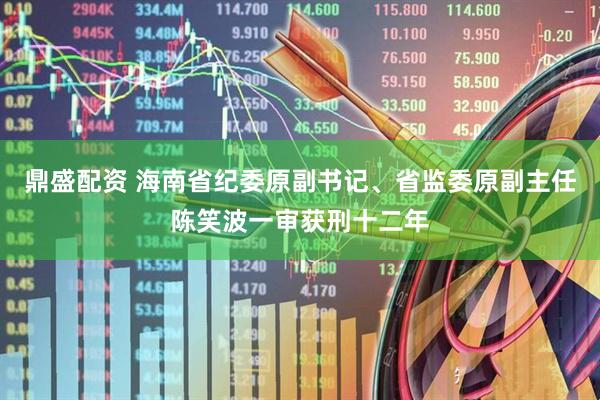 鼎盛配资 海南省纪委原副书记、省监委原副主任陈笑波一审获刑十二年