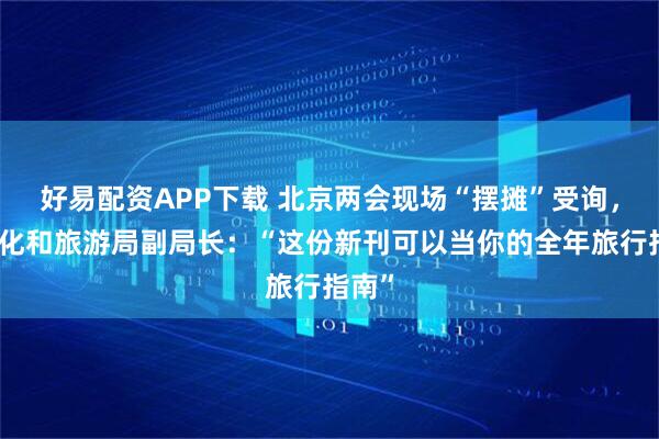 好易配资APP下载 北京两会现场“摆摊”受询，市文化和旅游局副局长：“这份新刊可以当你的全年旅行指南”