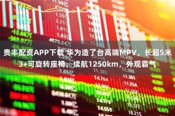 贵丰配资APP下载 华为造了台高端MPV,长超5米3+可旋转座椅,续航1250km,外观霸气