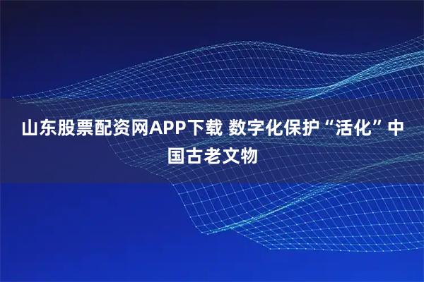 山东股票配资网APP下载 数字化保护“活化”中国古老文物