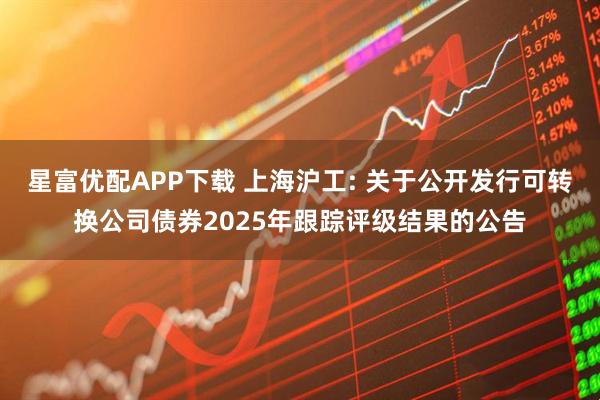 星富优配APP下载 上海沪工: 关于公开发行可转换公司债券2025年跟踪评级结果的公告