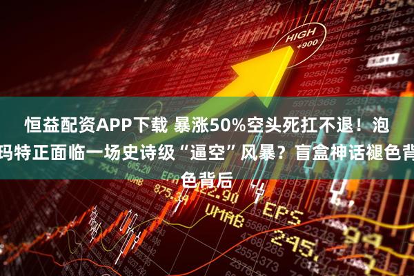 恒益配资APP下载 暴涨50%空头死扛不退！泡泡玛特正面临一场史诗级“逼空”风暴？盲盒神话褪色背后