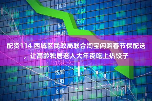 配资114 西城区民政局联合淘宝闪购春节保配送，让高龄独居老人大年夜吃上热饺子