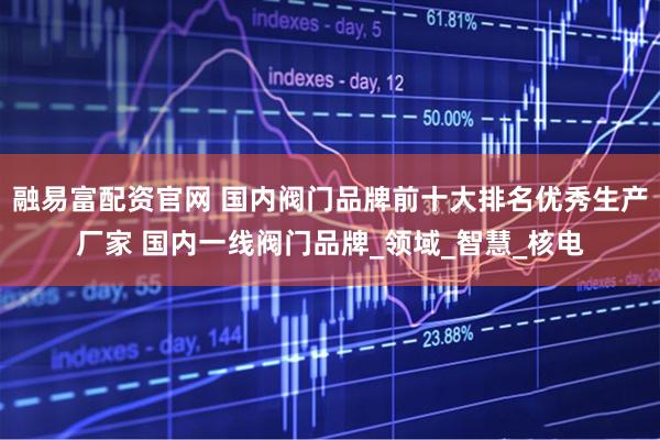 融易富配资官网 国内阀门品牌前十大排名优秀生产厂家 国内一线阀门品牌_领域_智慧_核电