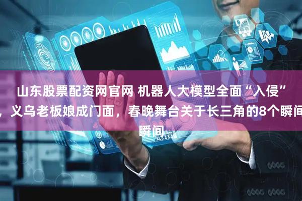 山东股票配资网官网 机器人大模型全面“入侵”，义乌老板娘成门面，春晚舞台关于长三角的8个瞬间