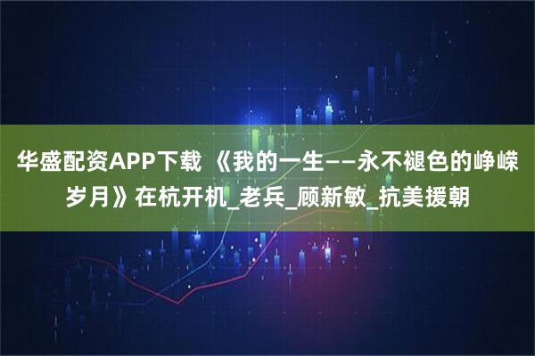 华盛配资APP下载 《我的一生——永不褪色的峥嵘岁月》在杭开机_老兵_顾新敏_抗美援朝