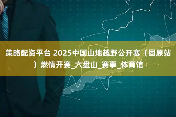 策略配资平台 2025中国山地越野公开赛（固原站）燃情开赛_六盘山_赛事_体育馆