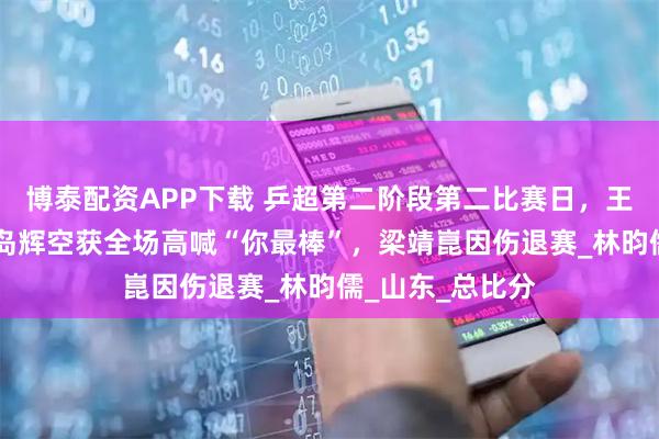 博泰配资APP下载 乒超第二阶段第二比赛日，王楚钦3比1胜松岛辉空获全场高喊“你最棒”，梁靖崑因伤退赛_林昀儒_山东_总比分