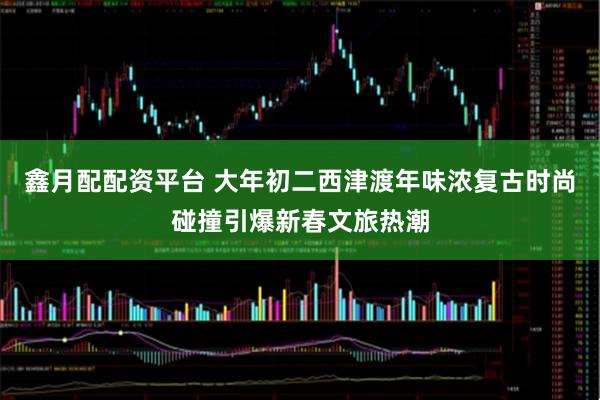 鑫月配配资平台 大年初二西津渡年味浓复古时尚碰撞引爆新春文旅热潮