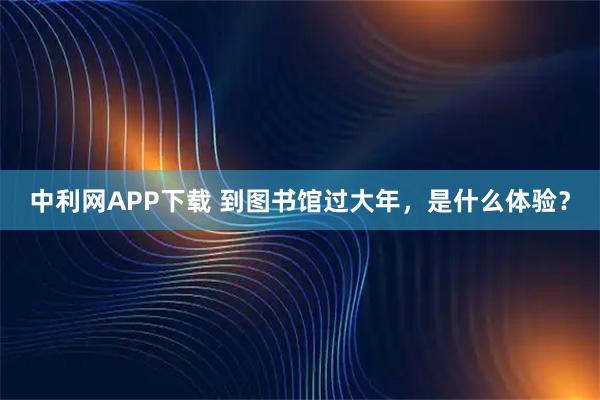 中利网APP下载 到图书馆过大年，是什么体验？