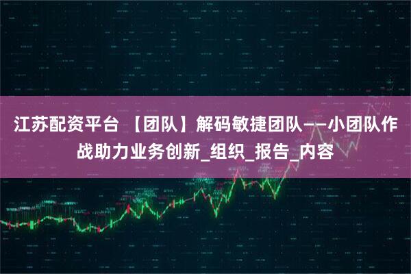 江苏配资平台 【团队】解码敏捷团队——小团队作战助力业务创新_组织_报告_内容