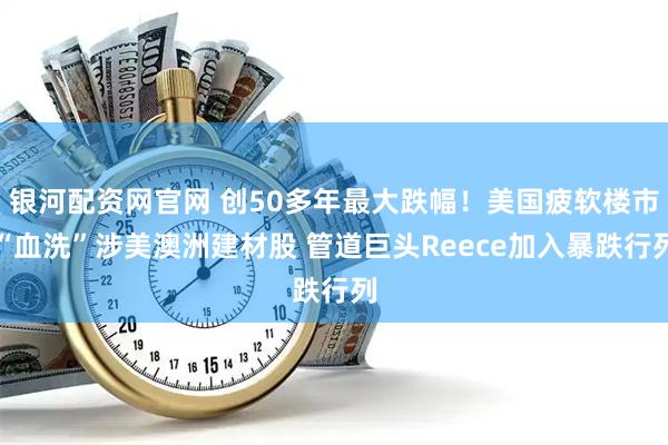 银河配资网官网 创50多年最大跌幅！美国疲软楼市“血洗”涉美澳洲建材股 管道巨头Reece加入暴跌行列