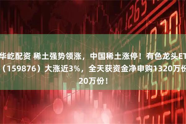 华屹配资 稀土强势领涨，中国稀土涨停！有色龙头ETF（159876）大涨近3%，全天获资金净申购1320万份！