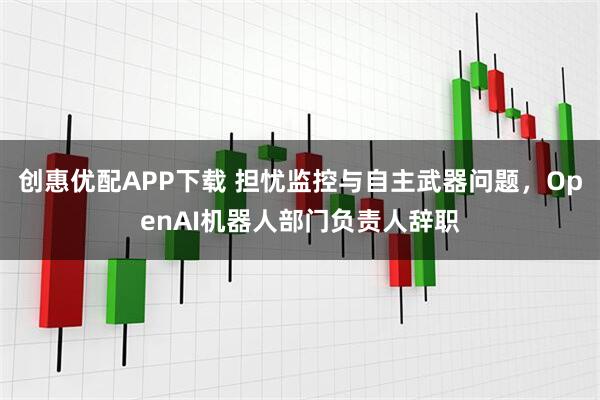 创惠优配APP下载 担忧监控与自主武器问题，OpenAI机器人部门负责人辞职