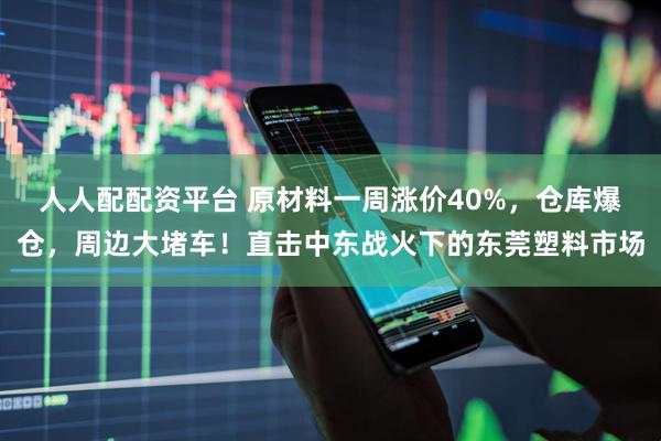 人人配配资平台 原材料一周涨价40%，仓库爆仓，周边大堵车！直击中东战火下的东莞塑料市场