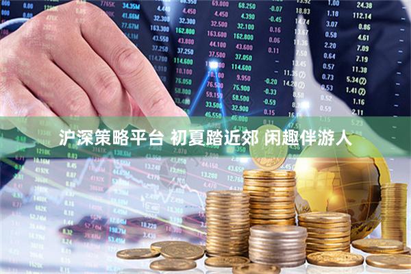沪深策略平台 初夏踏近郊 闲趣伴游人