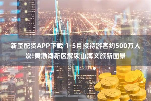 新玺配资APP下载 1-5月接待游客约500万人次!黄渤海新区解锁山海文旅新图景