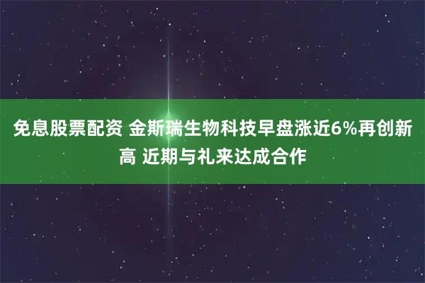 免息股票配资 金斯瑞生物科技早盘涨近6%再创新高 近期与礼来达成合作