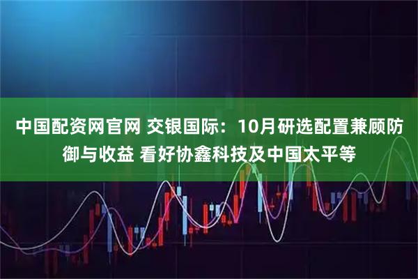 中国配资网官网 交银国际:10月研选配置兼顾防御与收益 看好协鑫科技及中国太平等