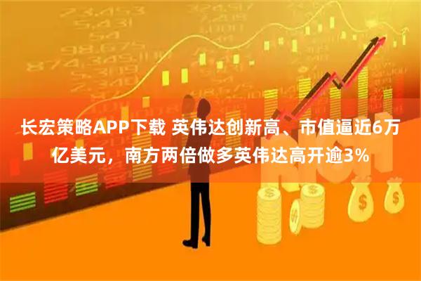长宏策略APP下载 英伟达创新高、市值逼近6万亿美元，南方两倍做多英伟达高开逾3%
